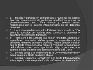    e) Realiza y participa en conferencias y reuniones de distinto
    tipo con representantes de gobiernos, académicos, grupos no
    gubernamentales, etc... Para difundir y analizar temas
    relacionados con el sistema interamericano de los derechos
    humanos.
   f) Hace recomendaciones a los Estados miembros de la OEA
    sobre la adopción de medidas para contribuir a promover y
    garantizar los derechos humanos.
   g)    Requiere a los Estados que tomen "medidas cautelares"
    específicas para evitar daños graves e irreparables a los
    derechos humanos en casos urgentes. Puede también solicitar
    que la Corte Interamericana requiera "medidas provisionales"
    de los Gobiernos en casos urgentes de peligro a personas, aun
    cuando el caso no haya sido sometido todavía a la Corte.
   h) Somete casos a la jurisdicción de la Corte Interamericana y
    actúa frente a la Corte en dichos litigios.
   i)   Solicita "Opiniones Consultivas" a la Corte Interamericana
    sobre aspectos de interpretación de la Convención Americana.
 