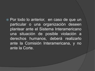    Por todo lo anterior, en caso de que un
    particular o una organización deseen
    plantear ante el Sistema Interamericano
    una situación de posible violación a
    derechos humanos, deberá realizarlo
    ante la Comisión Interamericana, y no
    ante la Corte.
 