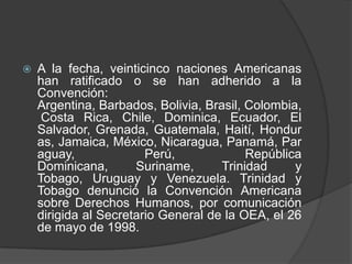    A la fecha, veinticinco naciones Americanas
    han ratificado o se han adherido a la
    Convención:
    Argentina, Barbados, Bolivia, Brasil, Colombia,
     Costa Rica, Chile, Dominica, Ecuador, El
    Salvador, Grenada, Guatemala, Haití, Hondur
    as, Jamaica, México, Nicaragua, Panamá, Par
    aguay,              Perú,             República
    Dominicana,       Suriname,      Trinidad     y
    Tobago, Uruguay y Venezuela. Trinidad y
    Tobago denunció la Convención Americana
    sobre Derechos Humanos, por comunicación
    dirigida al Secretario General de la OEA, el 26
    de mayo de 1998.
 