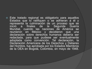    Este tratado regional es obligatorio para aquellos
    Estados que lo ratifiquen o se adhieran a él y
    representa la culminación de un proceso que se
    inició a finales de la Segunda Guerra
    Mundial, cuando las naciones de América se
    reunieron en México y decidieron que una
    declaración sobre derechos humanos debería ser
    redactada, para que pudiese ser eventualmente
    adoptada como convención. Tal declaración, la
    Declaración Americana de los Derechos y Deberes
    del Hombre, fue aprobada por los Estados Miembros
    de la OEA en Bogotá, Colombia, en mayo de 1948.
 