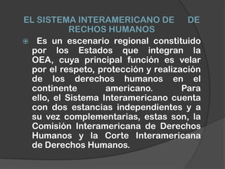 EL SISTEMA INTERAMERICANO DE          DE
           RECHOS HUMANOS
 Es un escenario regional constituido
 por los Estados que integran la
 OEA, cuya principal función es velar
 por el respeto, protección y realización
 de los derechos humanos en el
 continente        americano.        Para
 ello, el Sistema Interamericano cuenta
 con dos estancias independientes y a
 su vez complementarias, estas son, la
 Comisión Interamericana de Derechos
 Humanos y la Corte Interamericana
 de Derechos Humanos.
 