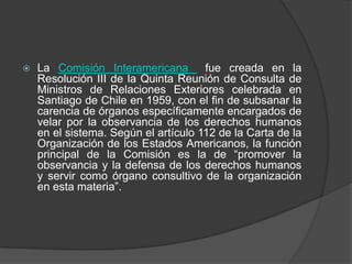   La Comisión Interamericana fue creada en la
    Resolución III de la Quinta Reunión de Consulta de
    Ministros de Relaciones Exteriores celebrada en
    Santiago de Chile en 1959, con el fin de subsanar la
    carencia de órganos específicamente encargados de
    velar por la observancia de los derechos humanos
    en el sistema. Según el artículo 112 de la Carta de la
    Organización de los Estados Americanos, la función
    principal de la Comisión es la de “promover la
    observancia y la defensa de los derechos humanos
    y servir como órgano consultivo de la organización
    en esta materia”.
 