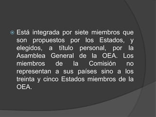    Está integrada por siete miembros que
    son propuestos por los Estados, y
    elegidos, a título personal, por la
    Asamblea General de la OEA. Los
    miembros      de    la  Comisión   no
    representan a sus países sino a los
    treinta y cinco Estados miembros de la
    OEA.
 