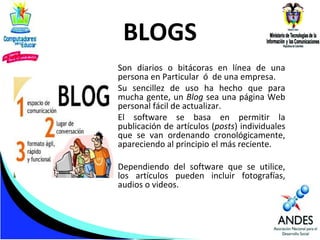 BLOGS
Son diarios o bitácoras en línea de una
persona en Particular ó de una empresa.
Su sencillez de uso ha hecho que para
mucha gente, un Blog sea una página Web
personal fácil de actualizar.
El software se basa en permitir la
publicación de artículos (posts) individuales
que se van ordenando cronológicamente,
apareciendo al principio el más reciente.
Dependiendo del software que se utilice,
los artículos pueden incluir fotografías,
audios o videos.

 