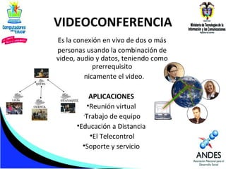 VIDEOCONFERENCIA
Es la conexión en vivo de dos o más
personas usando la combinación de
video, audio y datos, teniendo como
prerrequisito
únicamente el video.
APLICACIONES
•Reunión virtual
•Trabajo de equipo
•Educación a Distancia
•El Telecontrol
•Soporte y servicio

 