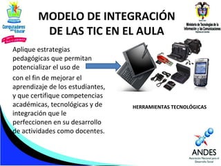 MODELO DE INTEGRACIÓN
DE LAS TIC EN EL AULA
Aplique estrategias
pedagógicas que permitan
potencializar el uso de
con el fin de mejorar el
aprendizaje de los estudiantes,
y que certifique competencias
académicas, tecnológicas y de
integración que le
perfeccionen en su desarrollo
de actividades como docentes.

HERRAMIENTAS TECNOLÓGICAS

 
