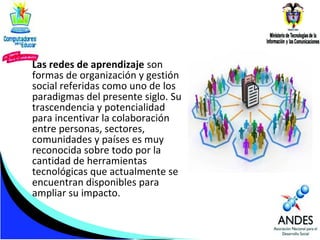 Las redes de aprendizaje son
formas de organización y gestión
social referidas como uno de los
paradigmas del presente siglo. Su
trascendencia y potencialidad
para incentivar la colaboración
entre personas, sectores,
comunidades y países es muy
reconocida sobre todo por la
cantidad de herramientas
tecnológicas que actualmente se
encuentran disponibles para
ampliar su impacto.

 