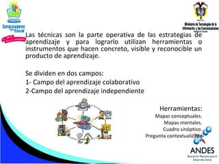 Las técnicas son la parte operativa de las estrategias de
aprendizaje y para lograrlo utilizan herramientas o
instrumentos que hacen concreto, visible y reconocible un
producto de aprendizaje.
Se dividen en dos campos:
1- Campo del aprendizaje colaborativo
2-Campo del aprendizaje independiente
Herramientas:

Mapas conceptuales.
Mapas mentales.
Cuadro sinóptico.
Pregunta contextualizada

 