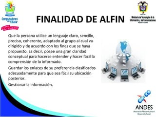 FINALIDAD DE ALFIN
Que la persona utilice un lenguaje claro, sencillo,
preciso, coherente, adaptado al grupo al cual va
dirigido y de acuerdo con los fines que se haya
propuesto. Es decir, posee una gran claridad
conceptual para hacerse entender y hacer fácil la
comprensión de lo informado.
Guardar los enlaces de su preferencia clasificados
adecuadamente para que sea fácil su ubicación
posterior.
Gestionar la información.

 