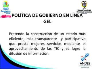 POLÍTICA DE GOBIERNO EN LÍNEA
GEL
Pretende la construcción de un estado más
eficiente, más transparente y participativo
que presta mejores servicios mediante el
aprovechamiento de las TIC y se logre la
difusión de información.

 