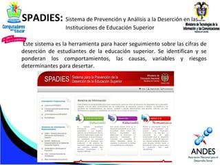 SPADIES: Sistema de Prevención y Análisis a la Deserción en las
Instituciones de Educación Superior

Este sistema es la herramienta para hacer seguimiento sobre las cifras de
deserción de estudiantes de la educación superior. Se identifican y se
ponderan los comportamientos, las causas, variables y riesgos
determinantes para desertar.

 