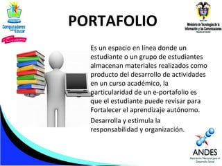 PORTAFOLIO
Es un espacio en línea donde un
estudiante o un grupo de estudiantes
almacenan materiales realizados como
producto del desarrollo de actividades
en un curso académico, la
particularidad de un e-portafolio es
que el estudiante puede revisar para
Fortalecer el aprendizaje autónomo.
Desarrolla y estimula la
responsabilidad y organización.

 