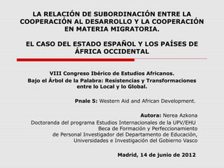 LA RELACIÓN DE SUBORDINACIÓN ENTRE LA
COOPERACIÓN AL DESARROLLO Y LA COOPERACIÓN
EN MATERIA MIGRATORIA.
EL CASO DEL ESTADO ESPAÑOL Y LOS PAÍSES DE
ÁFRICA OCCIDENTAL
VIII Congreso Ibérico de Estudios Africanos.
Bajo el Árbol de la Palabra: Resistencias y Transformaciones
entre lo Local y lo Global.
Pnale 5: Western Aid and African Development.
Autora: Nerea Azkona
Doctoranda del programa Estudios Internacionales de la UPV/EHU
Beca de Formación y Perfeccionamiento
de Personal Investigador del Departamento de Educación,
Universidades e Investigación del Gobierno Vasco
Madrid, 14 de junio de 2012
 