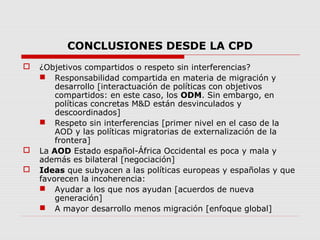 CONCLUSIONES DESDE LA CPD
 ¿Objetivos compartidos o respeto sin interferencias?
 Responsabilidad compartida en materia de migración y
desarrollo [interactuación de políticas con objetivos
compartidos: en este caso, los ODM. Sin embargo, en
políticas concretas M&D están desvinculados y
descoordinados]
 Respeto sin interferencias [primer nivel en el caso de la
AOD y las políticas migratorias de externalización de la
frontera]
 La AOD Estado español-África Occidental es poca y mala y
además es bilateral [negociación]
 Ideas que subyacen a las políticas europeas y españolas y que
favorecen la incoherencia:
 Ayudar a los que nos ayudan [acuerdos de nueva
generación]
 A mayor desarrollo menos migración [enfoque global]
 