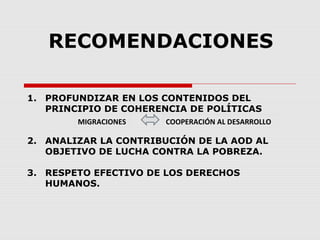 RECOMENDACIONES
1. PROFUNDIZAR EN LOS CONTENIDOS DEL
PRINCIPIO DE COHERENCIA DE POLÍTICAS
2. ANALIZAR LA CONTRIBUCIÓN DE LA AOD AL
OBJETIVO DE LUCHA CONTRA LA POBREZA.
3. RESPETO EFECTIVO DE LOS DERECHOS
HUMANOS.
MIGRACIONES COOPERACIÓN AL DESARROLLO
 