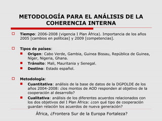 METODOLOGÍA PARA EL ANÁLISIS DE LA
COHERENCIA INTERNA
 Tiempo: 2006-2008 (vigencia I Plan África). Importancia de los años
2005 [cambios en políticas] y 2009 [competencias].
 Tipos de países:
 Origen: Cabo Verde, Gambia, Guinea Bissau, República de Guinea,
Níger, Nigeria, Ghana.
 Tránsito: Mali, Mauritania y Senegal.
 Destino: Estado español.
 Metodología:
 Cuantitativa: análisis de la base de datos de la DGPOLDE de los
años 2004-2008: ¿los montos de AOD responden al objetivo de la
cooperación al desarrollo?
 Cualitativa: análisis de los diferentes acuerdos relacionados con
los dos objetivos del I Plan África: ¿con qué tipo de cooperación
guardan relación los acuerdos de nueva generación?
África, ¿Frontera Sur de la Europa Fortaleza?
 