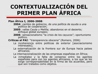 CONTEXTUALIZACIÓN DEL
PRIMER PLAN ÁFRICA
Plan África I, 2006-2008:
2004: cambio de gobierno, de una política de ayuda a una
política de cooperación;
2005: vallas Ceuta y Melilla; abandonos en el desierto;
enfoque global europeo;
2006: sensacionalismo “la crisis de los cayucos”; oportunismo
político.
Críticas al PAI: “transparencia obscena” (Romero, 2006)
La incoherencia entre políticas de exterior [asociacionismo
interesado];
La externalización de la frontera sur de Europa hacia países
africanos;
La internacionalización de las empresas españolas en África;
La inmediatez y la falta de consenso entre los agentes
españoles para con los agentes africanos, a los que se les
exige corresponsabilidad en la firma de los acuerdos, pero
que son tratados como objetos.
 