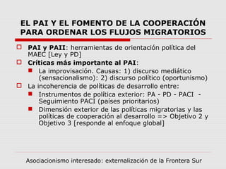 EL PAI Y EL FOMENTO DE LA COOPERACIÓN
PARA ORDENAR LOS FLUJOS MIGRATORIOS
 PAI y PAII: herramientas de orientación política del
MAEC [Ley y PD]
 Críticas más importante al PAI:
 La improvisación. Causas: 1) discurso mediático
(sensacionalismo): 2) discurso político (oportunismo)
 La incoherencia de políticas de desarrollo entre:
 Instrumentos de política exterior: PA - PD - PACI -
Seguimiento PACI (países prioritarios)
 Dimensión exterior de las políticas migratorias y las
políticas de cooperación al desarrollo => Objetivo 2 y
Objetivo 3 [responde al enfoque global]
Asociacionismo interesado: externalización de la Frontera Sur
 
