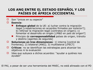 LOS ANG ENTRE EL ESTADO ESPAÑOL Y LOS
PAÍSES DE ÁFRICA OCCIDENTAL
 Son “únicos en su especie”
 Esencia:
 Enfoque global de la UE: a) luchar contra la migración
ilegal [¿repatriaciones en acuerdos firmados por exterior?];
b) reforzar la migración legal [contratos en origen]; c)
fomentar el desarrollo en origen [¿M&D en país de origen?]
 Principio de corresponsabilidad países de origen, tránsito
y destino [agentes de segunda]
 Soluciones en tres dimensiones: 1) interna [control de
fronteras]; 2) bilateral [ANG]; 3) multilateral [¿FEC?]
 Críticas: no se identifican las estrategias para alcanzar los
objetivos ni la evaluación
 Idea que subyace a dichos acuerdos: “ayudar a quiénes nos
ayudan”
El PAI, a pesar de ser una herramienta del MAEC, no está alineado con el PD
 
