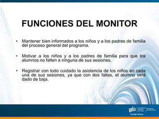 FUNCIONES DEL MONITOR
• Mantener bien informados a los niños y a los padres de familia
  del proceso general del programa.

• Motivar a los niños y a los padres de familia para que los
  alumnos no falten a ninguna de sus sesiones.

• Registrar con todo cuidado la asistencia de los niños en cada
  una de sus sesiones, ya que con dos faltas, el alumno será
  dado de baja.
 
