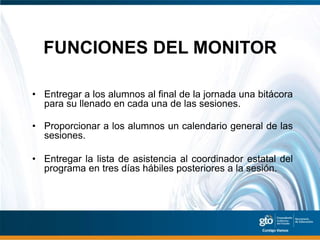 FUNCIONES DEL MONITOR

• Entregar a los alumnos al final de la jornada una bitácora
  para su llenado en cada una de las sesiones.

• Proporcionar a los alumnos un calendario general de las
  sesiones.

• Entregar la lista de asistencia al coordinador estatal del
  programa en tres días hábiles posteriores a la sesión.
 