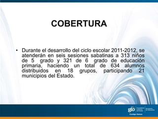 COBERTURA

• Durante el desarrollo del ciclo escolar 2011-2012, se
  atenderán en seis sesiones sabatinas a 313 niños
  de 5 grado y 321 de 6 grado de educación
  primaria, haciendo un total de 634 alumnos
  distribuidos en 18 grupos, participando 21
  municipios del Estado.
 