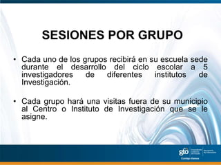 SESIONES POR GRUPO
• Cada uno de los grupos recibirá en su escuela sede
  durante el desarrollo del ciclo escolar a 5
  investigadores   de   diferentes    institutos  de
  Investigación.

• Cada grupo hará una visitas fuera de su municipio
  al Centro o Instituto de Investigación que se le
  asigne.
 