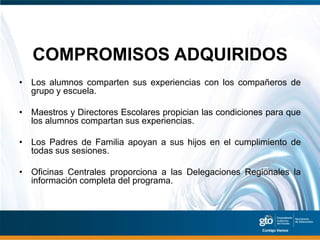 COMPROMISOS ADQUIRIDOS
• Los alumnos comparten sus experiencias con los compañeros de
  grupo y escuela.

• Maestros y Directores Escolares propician las condiciones para que
  los alumnos compartan sus experiencias.

• Los Padres de Familia apoyan a sus hijos en el cumplimiento de
  todas sus sesiones.

• Oficinas Centrales proporciona a las Delegaciones Regionales la
  información completa del programa.
 