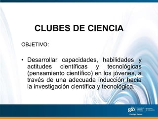 CLUBES DE CIENCIA
OBJETIVO:

• Desarrollar capacidades, habilidades y
  actitudes científicas y tecnológicas
  (pensamiento científico) en los jóvenes, a
  través de una adecuada inducción hacia
  la investigación científica y tecnológica.
 