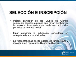 SELECCIÓN E INSCRIPCIÓN
• Podrán participar en los Clubes de Ciencia
  solamente aquellos alumnos que hayan asistido por
  lo menos a cinco sesiones en cada uno de los dos
  períodos de la etapa inicial.

• Estar cursando la educación         secundaria   en
  cualquiera de sus modalidades.

• Es responsabilidad de los padres de familia llevar y
  recoger a sus hijos en los Clubes de Ciencia.
 