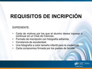 REQUISITOS DE INCRIPCIÓN
EXPEDIENTE:

• Carta de motivos por los que el alumno desea ingresar o
  continuar en un Club de Ciencias.
• Formato de inscripción con fotografía adherida.
• Constancia de escolaridad.
• Una fotografía a color tamaño infantil para la credencial.
• Carta compromiso firmada por los padres de familia.
 