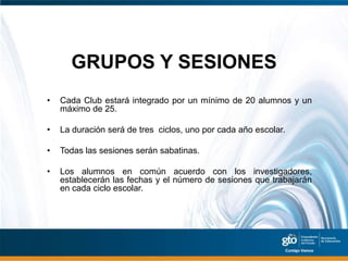 GRUPOS Y SESIONES
•   Cada Club estará integrado por un mínimo de 20 alumnos y un
    máximo de 25.

•   La duración será de tres ciclos, uno por cada año escolar.

•   Todas las sesiones serán sabatinas.

•   Los alumnos en común acuerdo con los investigadores,
    establecerán las fechas y el número de sesiones que trabajarán
    en cada ciclo escolar.
 