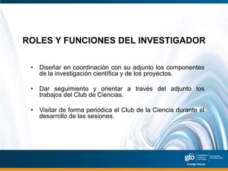 ROLES Y FUNCIONES DEL INVESTIGADOR

 • Diseñar en coordinación con su adjunto los componentes
   de la investigación científica y de los proyectos.

 • Dar seguimiento y orientar a través del adjunto los
   trabajos del Club de Ciencias.

 • Visitar de forma periódica el Club de la Ciencia durante el
   desarrollo de las sesiones.
 