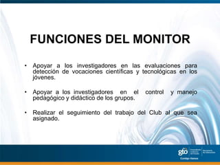 FUNCIONES DEL MONITOR
• Apoyar a los investigadores en las evaluaciones para
  detección de vocaciones científicas y tecnológicas en los
  jóvenes.

• Apoyar a los investigadores en el       control   y manejo
  pedagógico y didáctico de los grupos.

• Realizar el seguimiento del trabajo del Club al que sea
  asignado.
 