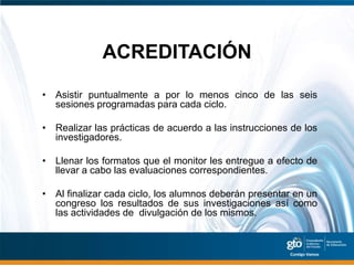 ACREDITACIÓN

• Asistir puntualmente a por lo menos cinco de las seis
  sesiones programadas para cada ciclo.

• Realizar las prácticas de acuerdo a las instrucciones de los
  investigadores.

• Llenar los formatos que el monitor les entregue a efecto de
  llevar a cabo las evaluaciones correspondientes.

• Al finalizar cada ciclo, los alumnos deberán presentar en un
  congreso los resultados de sus investigaciones así como
  las actividades de divulgación de los mismos.
 