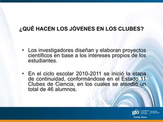 ¿QUÉ HACEN LOS JÓVENES EN LOS CLUBES?


• Los investigadores diseñan y elaboran proyectos
  científicos en base a los intereses propios de los
  estudiantes.

• En el ciclo escolar 2010-2011 se inició la etapa
  de continuidad, conformándose en el Estado 11
  Clubes de Ciencia, en los cuales se atendió un
  total de 46 alumnos.
 