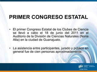 PRIMER CONGRESO ESTATAL

• El primer Congreso Estatal de los Clubes de Ciencia
  se llevó a cabo el 18 de junio del 2011 en el
  Auditorio de la División de Ciencias Naturales (Noria
  Alta) en la ciudad de Guanajuato.

• La asistencia entre participantes, jurado y público en
  general fue de cien personas aproximadamente.
 