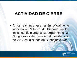 ACTIVIDAD DE CIERRE

• A los alumnos que estén oficialmente
  inscritos en “Clubes de Ciencia”, se les
  invita cordialmente a participar en el 2
  Congreso a celebrarse en el mes de junio
  de 2012 en la ciudad de Guanajuato, Gto.
 
