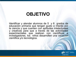OBJETIVO
Identificar y atender alumnos de 5 y 6 grados de
educación primaria que tengan gusto e interés por
la ciencia y que cuenten con aptitudes intelectuales
y creativas para que a través de las actividades
experimentales que realizan con científicos e
investigadores, los niños desarrollen una vocación
científica y/o tecnológica.
 