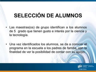 SELECCIÓN DE ALUMNOS

• Las maestras(os) de grupo identifican a los alumnos
  de 5 grado que tienen gusto e interés por la ciencia y
  la tecnología.

• Una vez identificados los alumnos, se da a conocer el
  programa en la escuela a los padres de familia, con la
  finalidad de ver la posibilidad de contar con su apoyo.
 