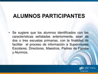 ALUMNOS PARTICIPANTES

• Se sugiere que los alumnos identificados con las
  características señaladas anteriormente, sean de
  dos o tres escuelas primarias, con la finalidad de
  facilitar el proceso de información a Supervisores
  Escolares, Directores, Maestros, Padres de Familia
  y Alumnos.
 