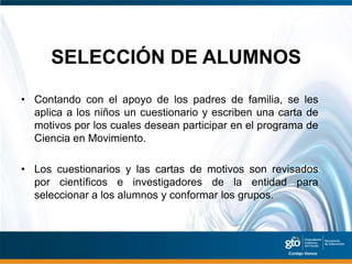 SELECCIÓN DE ALUMNOS

• Contando con el apoyo de los padres de familia, se les
  aplica a los niños un cuestionario y escriben una carta de
  motivos por los cuales desean participar en el programa de
  Ciencia en Movimiento.

• Los cuestionarios y las cartas de motivos son revisados
  por científicos e investigadores de la entidad para
  seleccionar a los alumnos y conformar los grupos.
 