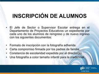 INSCRIPCIÓN DE ALUMNOS
• El Jefe de Sector o Supervisor Escolar entrega en el
  Departamento de Proyectos Educativos un expediente por
  cada uno de los alumnos de reingreso y de nuevo ingreso
  con los siguientes documentos:

•   Formato de inscripción con la fotografía adherida.
•   Carta compromiso firmada por los padres de familia.
•   Constancia de escolaridad expedida por el director(a).
•   Una fotografía a color tamaño infantil para la credencial.
 