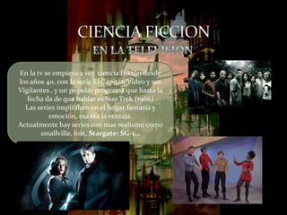 En la tv se empieza a ver ciencia ficción desde
los años 40, con la serie El Capitán Video y sus
Vigilantes , y un popular programa que hasta la
   fecha da de que hablar es Star Trek (1966)
  Las series inspiraban en el hogar fantasía y
          emoción, esa era la ventaja.
Actualmente hay series con mas realismo como
       smallville, lost, Stargate: SG-1…
 