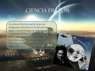 La ciencia ficción nació como un
subgénero literario en la década de
1920. Con el tiempo, se fue expandiendo
a distintos formatos como historietas,
televisión, y el cine que ha sido una de
las adaptaciones más exitosas, sobre
todo a partir de la segunda mitad del
siglo XX.
 