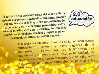 El nombre de la profesión deriva del vocablo libro y este de «liber» que significa libertad, como también espiga. Rescata todo lo que hay de contenidos de superación y de orientaciones para cultivar estos ideales en el hombre y en la sociedad. Por eso en la esencia de ser bibliotecario late y palpita el anhelo mas hondo de altruismo, verdad y poesía.El trabajo del bibliotecario es una de las actividades mas sobresalientes, cimeras y hasta sagradas de la humanidad,  porque son los bibliotecarios los guardianes del Templo, en quienes se ha confiado las llaves que abren y cierran el tabernaculo del saber y los postigos de las grandes catedrales de las artes y las ciencias.