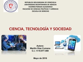REPUBLICA BOLIVARIANA DE VENEZUELA
UNIVERSIDAD BICENTENARIA DE ARAGUA
VICERRECTORADO ACADEMICO
FACULTAD DE CIENCIAS POLÍTICAS Y JURÍDICAS
ESCUELA DE DERECHO
CIENCIA, TECNOLOGÍA Y SOCIEDAD
Autora:
Marilin Díaz Cumana
C.I.: V-10.977.568
Mayo de 2016
 