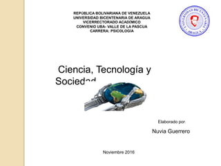 REPÚBLICA BOLIVARIANA DE VENEZUELA
UNIVERSIDAD BICENTENARIA DE ARAGUA
VICERRECTORADO ACADÉMICO
CONVENIO UBA- VALLE DE LA PASCUA
CARRERA: PSICOLOGÍA
Ciencia, Tecnología y
Sociedad
Nuvia Guerrero
Elaborado por:
Noviembre 2016
 