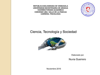REPÚBLICA BOLIVARIANA DE VENEZUELA
UNIVERSIDAD BICENTENARIA DE ARAGUA
VICERRECTORADO ACADÉMICO
CONVENIO UBA- VALLE DE LA PASCUA
CARRERA: PSICOLOGÍA
Ciencia, Tecnología y Sociedad
Nuvia Guerrero
Elaborado por:
Noviembre 2016
 