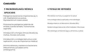 3 MICROBIOLOGÍA MÉDICA
APLICADA
4 TEMAS DE INTERÉS
Patógenos bacterianos importantes (ej. E.
coli, Staphylococcus aureus,
Mycobacterium tuberculosis)
Protozoarios patógenos (además de
amibas: Giardia lamblia, Trichomonas
vaginalis)
Introducción a hongos clínicos (levaduras,
mohos, micosis comunes)
Introducción a virología (estructura viral,
replicación, virus de importancia médica)
Antimicrobianos y resistencia bacteriana
(Mecanismos y pruebas como
antibiograma)
Microbiota normal y su papel en la salud
Inmunología básica aplicada a microbiología
Bioseguridad en el laboratorio (Niveles BSL)
Epidemiología básica de enfermedades infecciosas
Microbiología ambiental (agua, alimentos, suelos)
Contenido
 